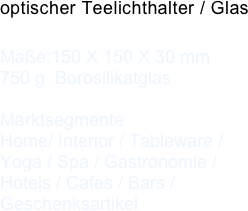 optischer Teelichthalter / Glas
 
Maße:150 X 150 X 30 mm750 g  Borosilikatglas    MarktsegmenteHome/ Interior / Tableware / Yoga / Spa / Gastronomie / Hotels / Cafes / Bars / Geschenksartikel